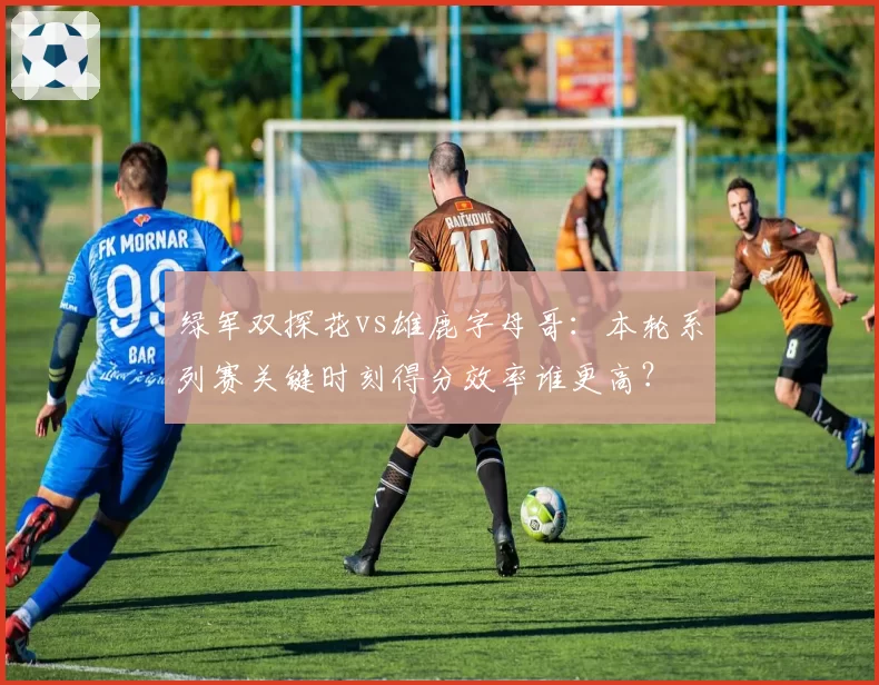 绿军双探花vs雄鹿字母哥：本轮系列赛关键时刻得分效率谁更高？