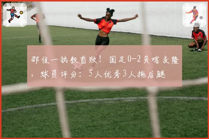 邵佳一执教首败!国足0-2负喀麦隆,球员评分:5人优秀3人拖后腿