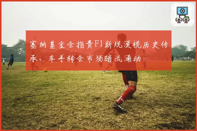 塞纳基金会指责F1新规漠视历史传承，车手转会市场暗流涌动