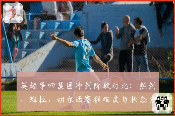 英超争四集团冲刺阶段对比：热刺、维拉、切尔西赛程难度与状态分析
