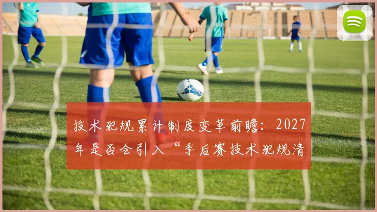 技术犯规累计制度变革前瞻:2027年是否会引入“季后赛技术犯规清零”规则?